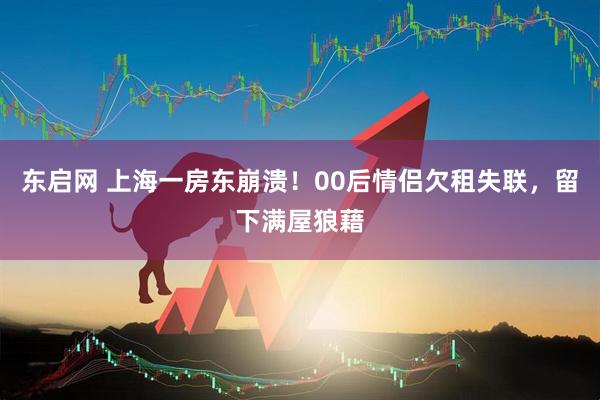 东启网 上海一房东崩溃！00后情侣欠租失联，留下满屋狼藉