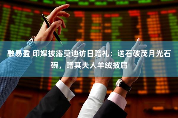 融易盈 印媒披露莫迪访日赠礼：送石破茂月光石碗，赠其夫人羊绒披肩