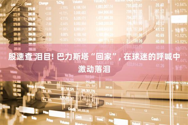 股速查 泪目! 巴力斯塔“回家”, 在球迷的呼喊中激动落泪