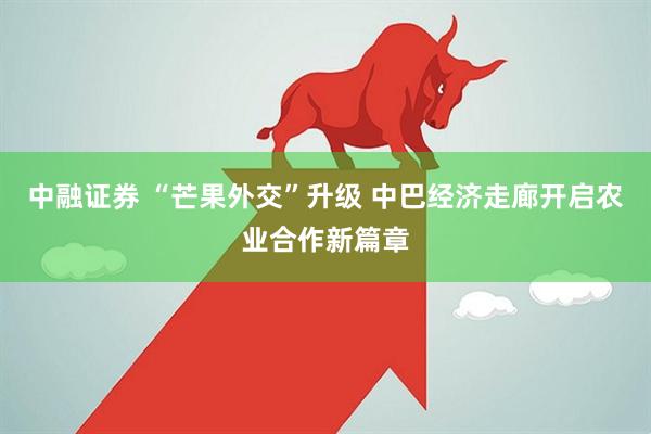 中融证券 “芒果外交”升级 中巴经济走廊开启农业合作新篇章