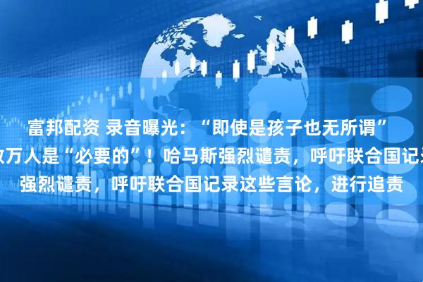 富邦配资 录音曝光：“即使是孩子也无所谓” 以军前高官称加沙死数万人是“必要的”！哈马斯强烈谴责，呼吁联合国记录这些言论，进行追责