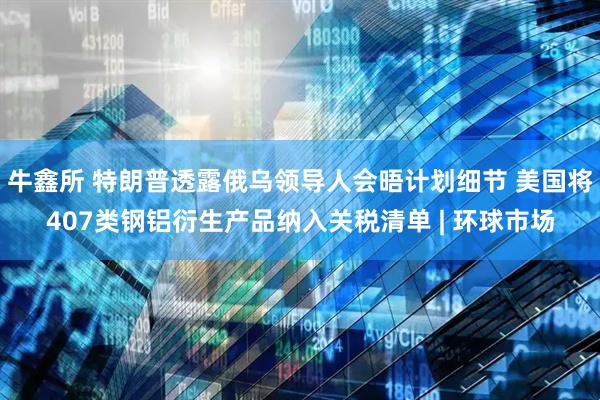 牛鑫所 特朗普透露俄乌领导人会晤计划细节 美国将407类钢铝衍生产品纳入关税清单 | 环球市场