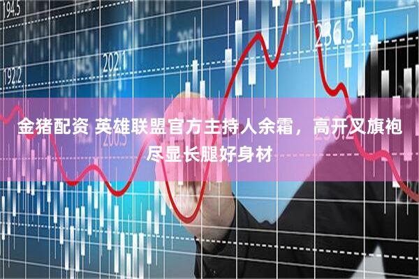 金猪配资 英雄联盟官方主持人余霜，高开叉旗袍尽显长腿好身材