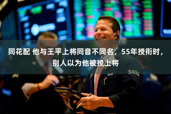 同花配 他与王平上将同音不同名，55年授衔时，别人以为他被授上将