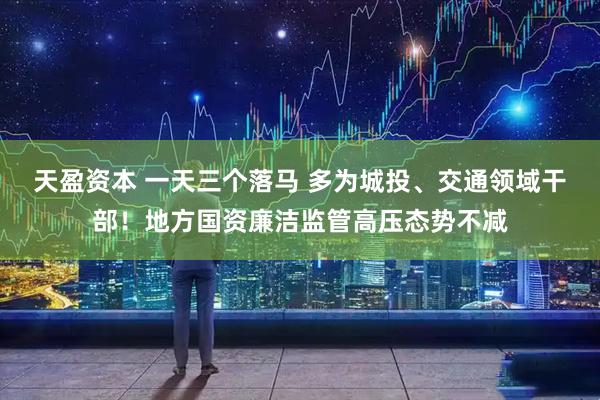天盈资本 一天三个落马 多为城投、交通领域干部！地方国资廉洁监管高压态势不减