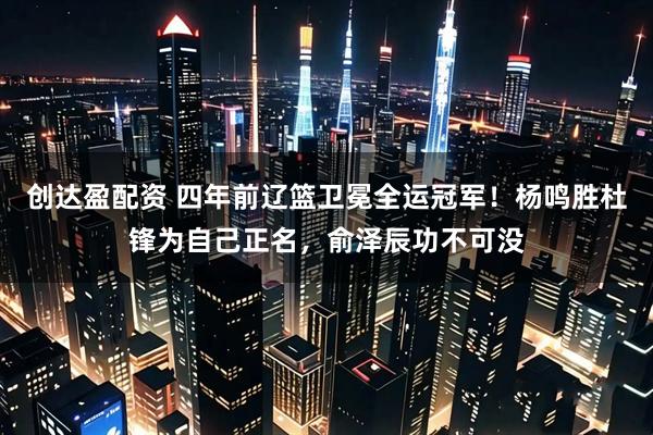 创达盈配资 四年前辽篮卫冕全运冠军！杨鸣胜杜锋为自己正名，俞泽辰功不可没