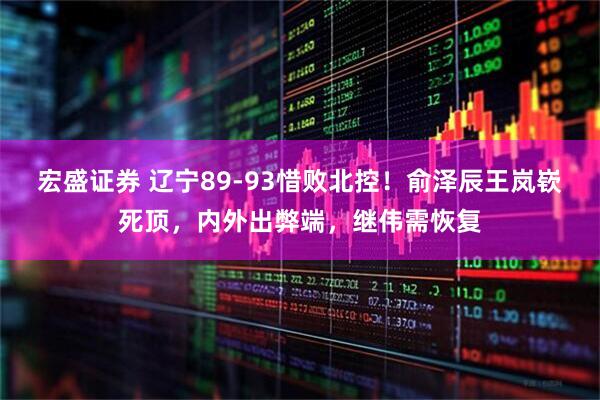 宏盛证券 辽宁89-93惜败北控！俞泽辰王岚嵚死顶，内外出弊端，继伟需恢复