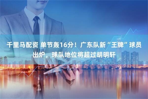 千里马配资 单节轰16分！广东队新“王牌”球员出炉，球队地位将超过胡明轩