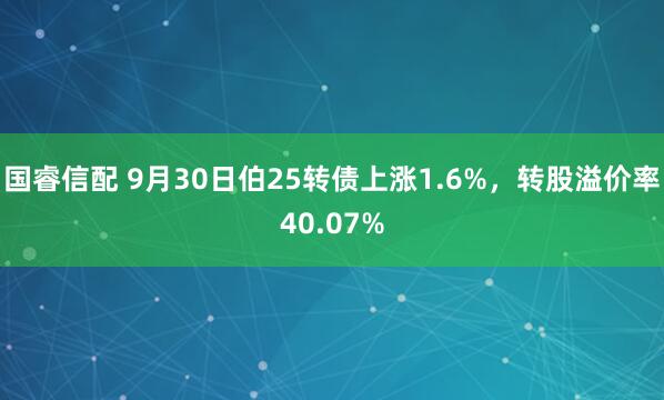 国睿信配 9月30日伯25转债上涨1.6%，转股溢价率40.07%