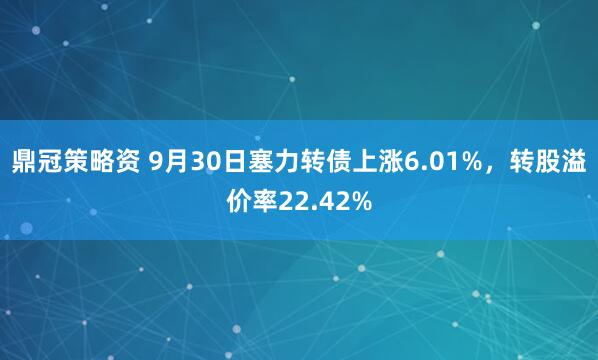 鼎冠策略资 9月30日塞力转债上涨6.01%，转股溢价率22.42%