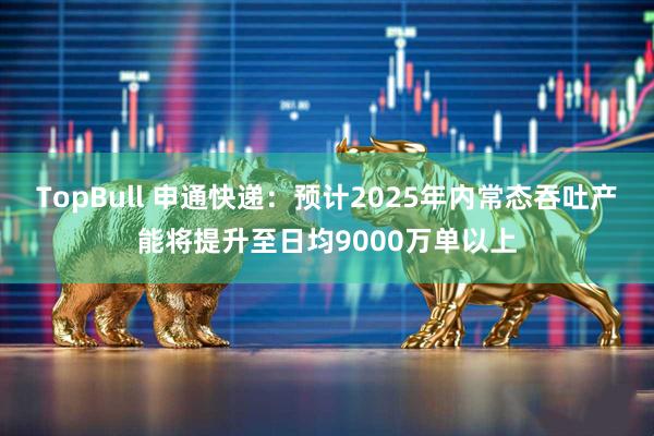 TopBull 申通快递：预计2025年内常态吞吐产能将提升至日均9000万单以上