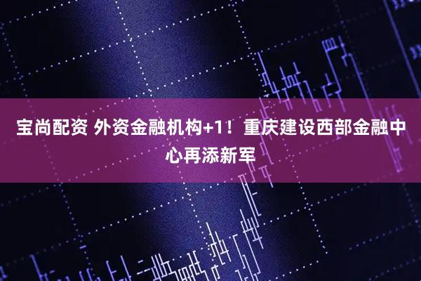 宝尚配资 外资金融机构+1！重庆建设西部金融中心再添新军