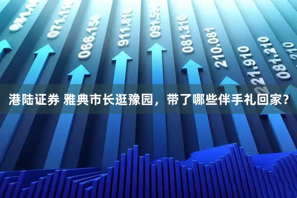 港陆证券 雅典市长逛豫园，带了哪些伴手礼回家？