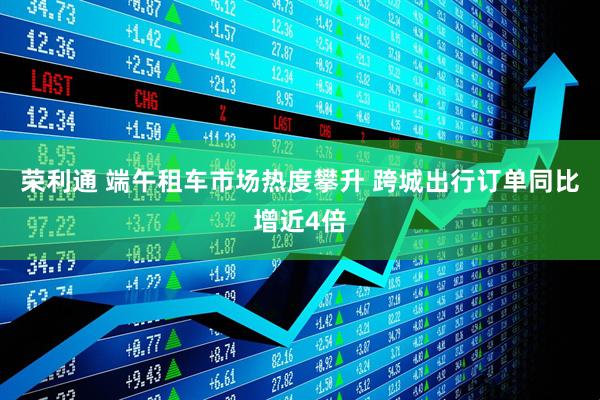 荣利通 端午租车市场热度攀升 跨城出行订单同比增近4倍