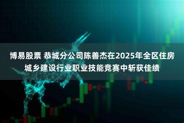 博易股票 恭城分公司陈善杰在2025年全区住房城乡建设行业职业技能竞赛中斩获佳绩