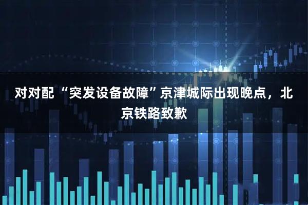 对对配 “突发设备故障”京津城际出现晚点,北京铁路致歉