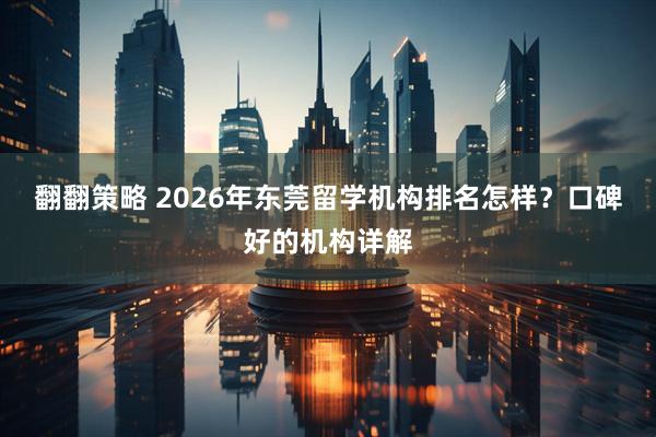 翻翻策略 2026年东莞留学机构排名怎样？口碑好的机构详解