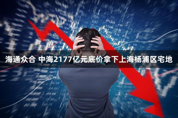 海通众合 中海2177亿元底价拿下上海杨浦区宅地