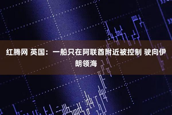 红腾网 英国：一船只在阿联酋附近被控制 驶向伊朗领海