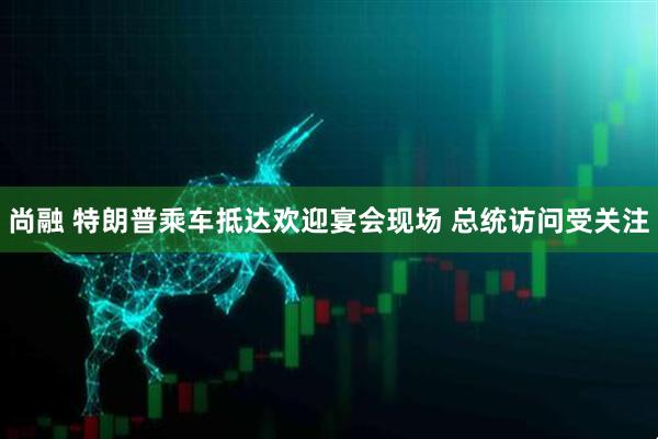 尚融 特朗普乘车抵达欢迎宴会现场 总统访问受关注