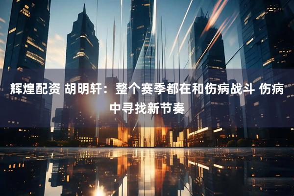 辉煌配资 胡明轩：整个赛季都在和伤病战斗 伤病中寻找新节奏