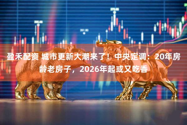 盈禾配资 城市更新大潮来了！中央定调：20年房龄老房子，2026年起或又吃香