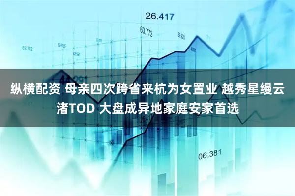 纵横配资 母亲四次跨省来杭为女置业 越秀星缦云渚TOD 大盘成异地家庭安家首选