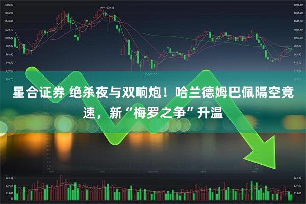 星合证券 绝杀夜与双响炮！哈兰德姆巴佩隔空竞速，新“梅罗之争”升温